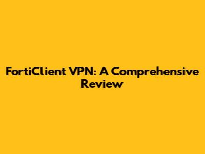 FortiClient VPN: A Comprehensive Review