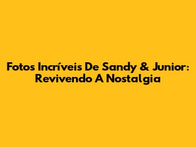 Fotos Incríveis De Sandy & Junior: Revivendo A Nostalgia