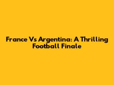France Vs Argentina: A Thrilling Football Finale