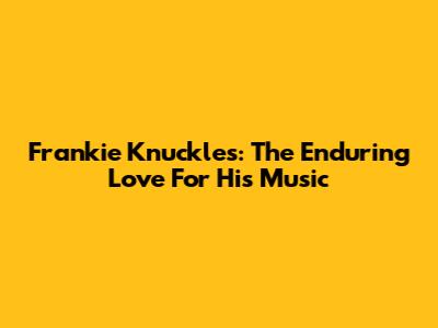 Frankie Knuckles: The Enduring Love For His Music