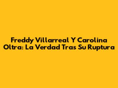 Freddy Villarreal Y Carolina Oltra: La Verdad Tras Su Ruptura