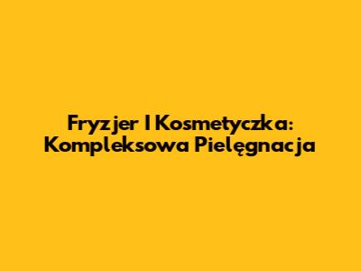 Fryzjer I Kosmetyczka: Kompleksowa Pielęgnacja
