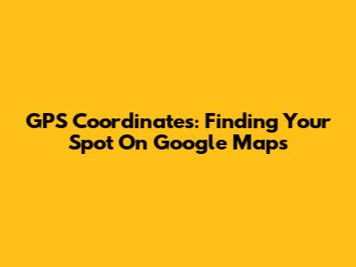 GPS Coordinates: Finding Your Spot On Google Maps