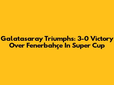 Galatasaray Triumphs: 3-0 Victory Over Fenerbahçe In Super Cup