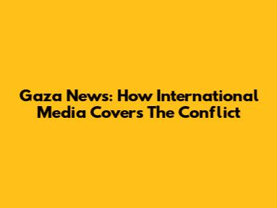 Gaza News: How International Media Covers The Conflict