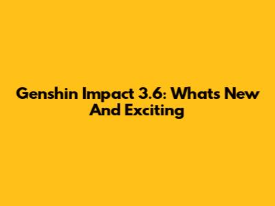 Genshin Impact 3.6: What's New And Exciting
