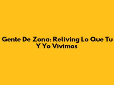 Gente De Zona: Reliving 'Lo Que Tu Y Yo Vivimos'