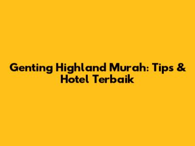 Genting Highland Murah: Tips & Hotel Terbaik