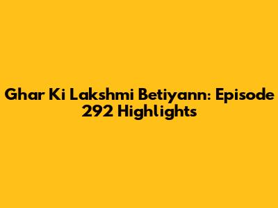 Ghar Ki Lakshmi Betiyann: Episode 292 Highlights