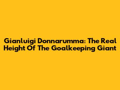Gianluigi Donnarumma: The Real Height Of The Goalkeeping Giant