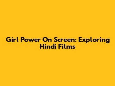 Girl Power On Screen: Exploring Hindi Films