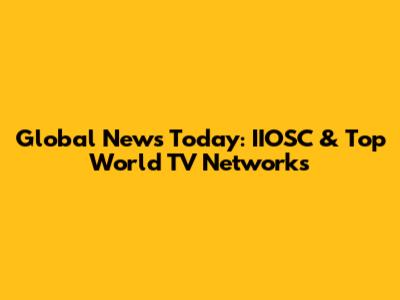 Global News Today: IIOSC & Top World TV Networks
