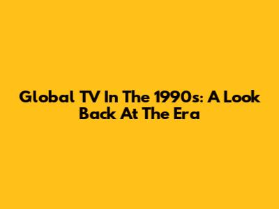 Global TV In The 1990s: A Look Back At The Era