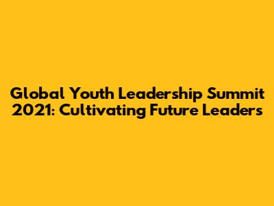 Global Youth Leadership Summit 2021: Cultivating Future Leaders