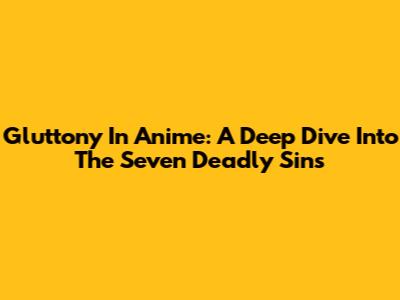 Gluttony In Anime: A Deep Dive Into The Seven Deadly Sins