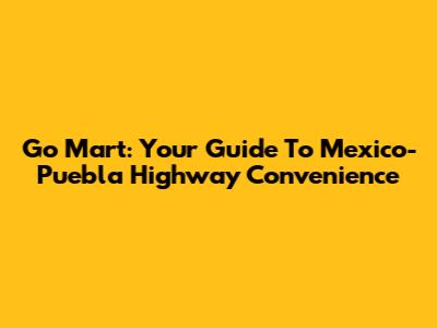 Go Mart: Your Guide To Mexico-Puebla Highway Convenience