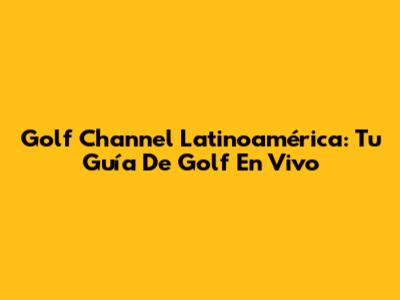Golf Channel Latinoamérica: Tu Guía De Golf En Vivo
