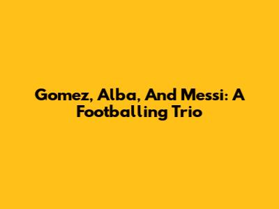 Gomez, Alba, And Messi: A Footballing Trio