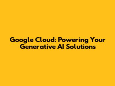 Google Cloud: Powering Your Generative AI Solutions
