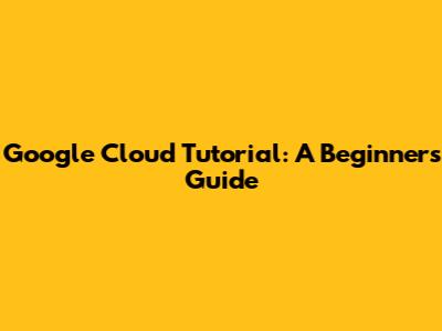 Google Cloud Tutorial: A Beginner's Guide