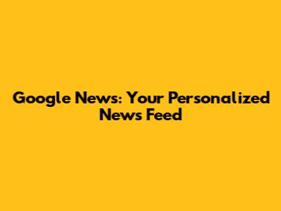 Google News: Your Personalized News Feed