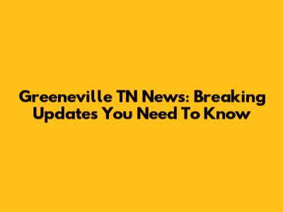 Greeneville TN News: Breaking Updates You Need To Know
