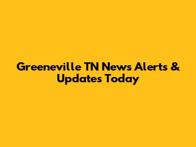 Greeneville TN News Alerts & Updates Today