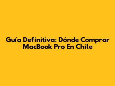 Guía Definitiva: Dónde Comprar MacBook Pro En Chile