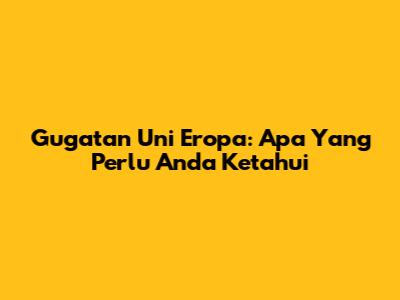 Gugatan Uni Eropa: Apa Yang Perlu Anda Ketahui