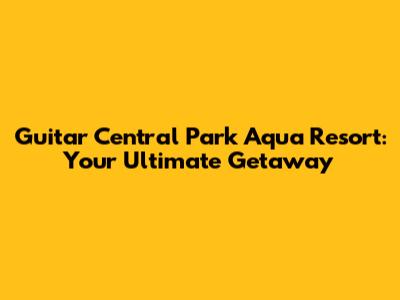 Guitar Central Park Aqua Resort: Your Ultimate Getaway