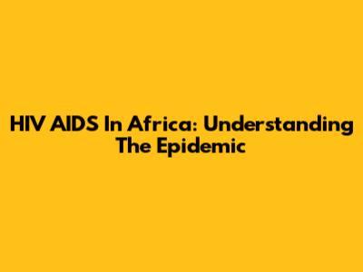 HIV AIDS In Africa: Understanding The Epidemic