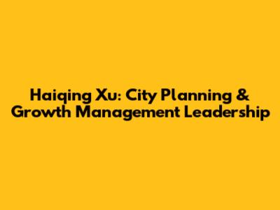 Haiqing Xu: City Planning & Growth Management Leadership