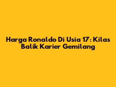 Harga Ronaldo Di Usia 17: Kilas Balik Karier Gemilang