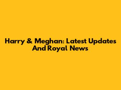 Harry & Meghan: Latest Updates And Royal News