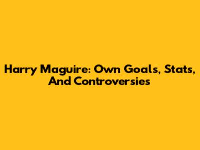 Harry Maguire: Own Goals, Stats, And Controversies