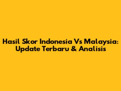 Hasil Skor Indonesia Vs Malaysia: Update Terbaru & Analisis
