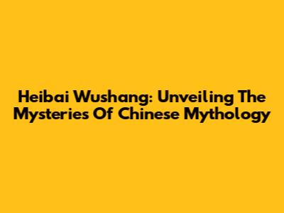 Heibai Wushang: Unveiling The Mysteries Of Chinese Mythology