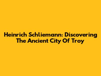 Heinrich Schliemann: Discovering The Ancient City Of Troy