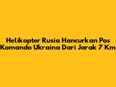 Helikopter Rusia Hancurkan Pos Komando Ukraina Dari Jarak 7 Km