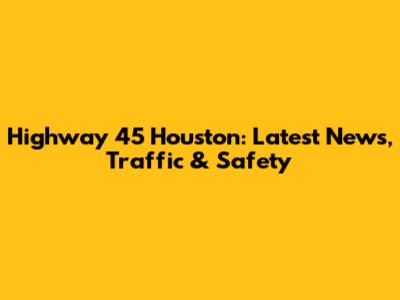 Highway 45 Houston: Latest News, Traffic & Safety