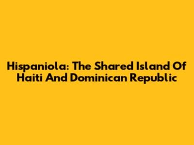 Hispaniola: The Shared Island Of Haiti And Dominican Republic