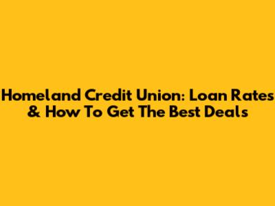 Homeland Credit Union: Loan Rates & How To Get The Best Deals