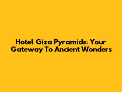 Hotel Giza Pyramids: Your Gateway To Ancient Wonders