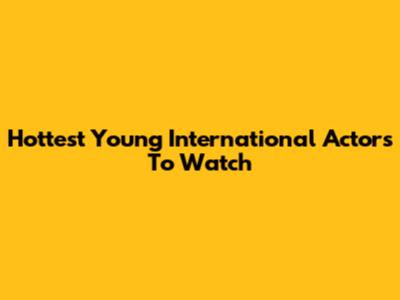 Hottest Young International Actors To Watch