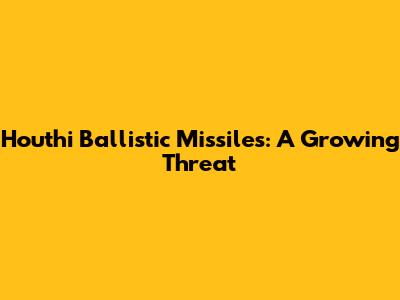 Houthi Ballistic Missiles: A Growing Threat