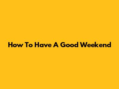 How To Have A Good Weekend