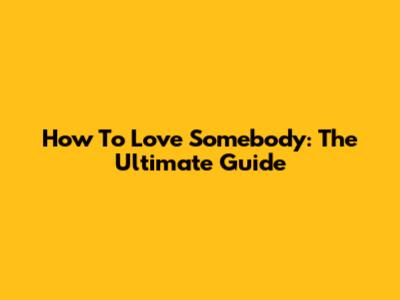 How To Love Somebody: The Ultimate Guide