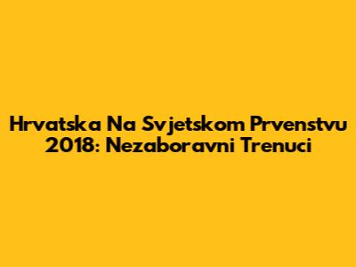 Hrvatska Na Svjetskom Prvenstvu 2018: Nezaboravni Trenuci