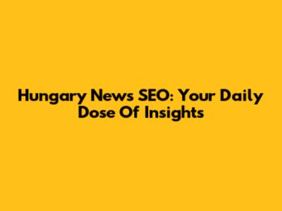 Hungary News SEO: Your Daily Dose Of Insights