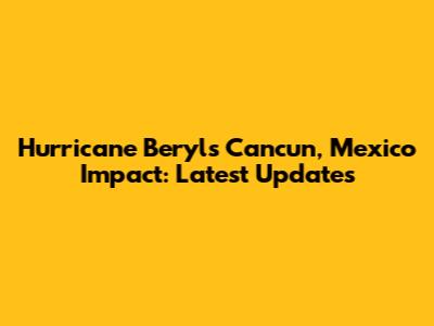 Hurricane Beryl's Cancun, Mexico Impact: Latest Updates